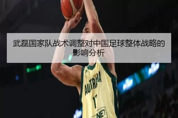武磊国家队战术调整对中国足球整体战略的影响分析